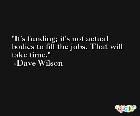 It's funding; it's not actual bodies to fill the jobs. That will take time. -Dave Wilson