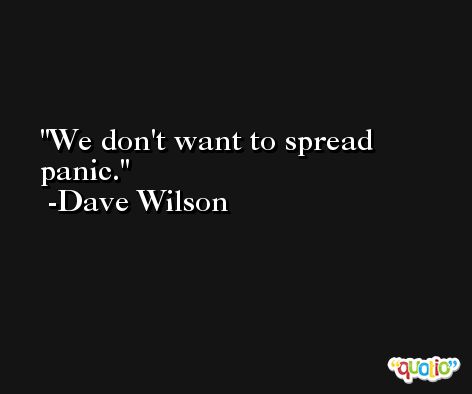 We don't want to spread panic. -Dave Wilson