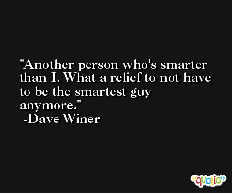 Another person who's smarter than I. What a relief to not have to be the smartest guy anymore. -Dave Winer