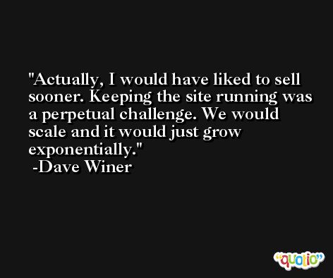 Actually, I would have liked to sell sooner. Keeping the site running was a perpetual challenge. We would scale and it would just grow exponentially. -Dave Winer