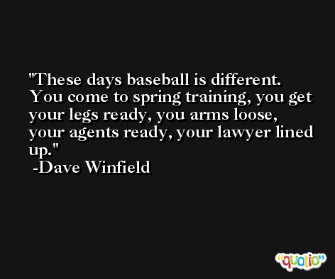 These days baseball is different. You come to spring training, you get your legs ready, you arms loose, your agents ready, your lawyer lined up. -Dave Winfield