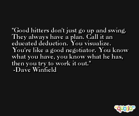 Good hitters don't just go up and swing. They always have a plan. Call it an educated deduction. You visualize. You're like a good negotiator. You know what you have, you know what he has, then you try to work it out. -Dave Winfield