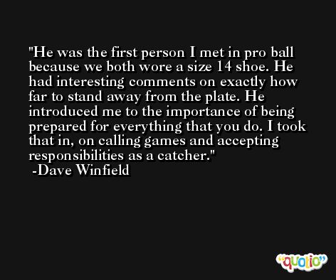 He was the first person I met in pro ball because we both wore a size 14 shoe. He had interesting comments on exactly how far to stand away from the plate. He introduced me to the importance of being prepared for everything that you do. I took that in, on calling games and accepting responsibilities as a catcher. -Dave Winfield