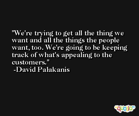 We're trying to get all the thing we want and all the things the people want, too. We're going to be keeping track of what's appealing to the customers. -David Palakanis