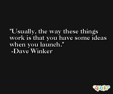 Usually, the way these things work is that you have some ideas when you launch. -Dave Winker