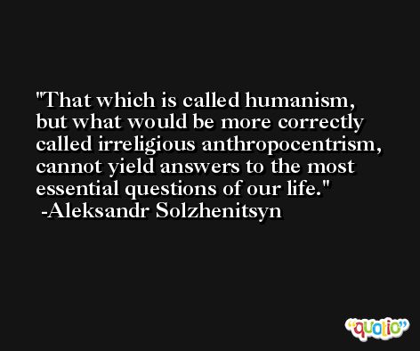 That which is called humanism, but what would be more correctly called irreligious anthropocentrism, cannot yield answers to the most essential questions of our life. -Aleksandr Solzhenitsyn