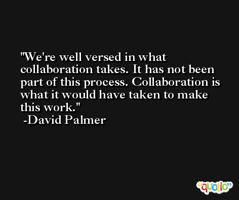 We're well versed in what collaboration takes. It has not been part of this process. Collaboration is what it would have taken to make this work. -David Palmer