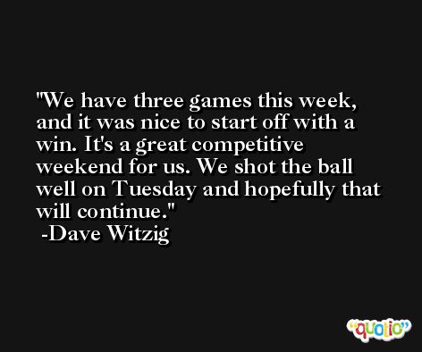 We have three games this week, and it was nice to start off with a win. It's a great competitive weekend for us. We shot the ball well on Tuesday and hopefully that will continue. -Dave Witzig