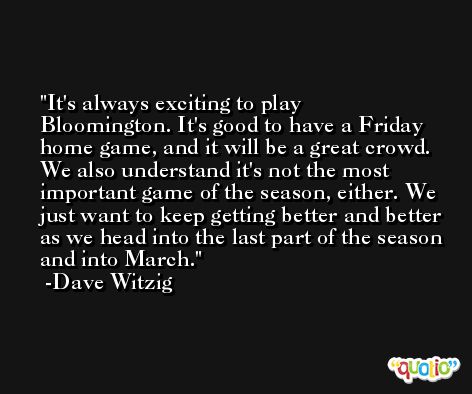 It's always exciting to play Bloomington. It's good to have a Friday home game, and it will be a great crowd. We also understand it's not the most important game of the season, either. We just want to keep getting better and better as we head into the last part of the season and into March. -Dave Witzig