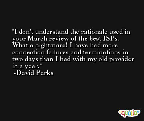 I don't understand the rationale used in your March review of the best ISPs. What a nightmare! I have had more connection failures and terminations in two days than I had with my old provider in a year. -David Parks