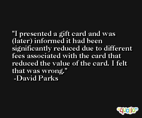 I presented a gift card and was (later) informed it had been significantly reduced due to different fees associated with the card that reduced the value of the card. I felt that was wrong. -David Parks