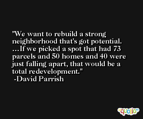We want to rebuild a strong neighborhood that's got potential. …If we picked a spot that had 73 parcels and 50 homes and 40 were just falling apart, that would be a total redevelopment. -David Parrish