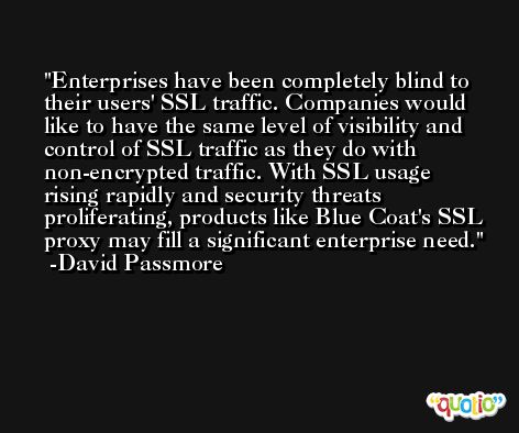 Enterprises have been completely blind to their users' SSL traffic. Companies would like to have the same level of visibility and control of SSL traffic as they do with non-encrypted traffic. With SSL usage rising rapidly and security threats proliferating, products like Blue Coat's SSL proxy may fill a significant enterprise need. -David Passmore