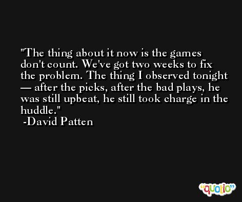 The thing about it now is the games don't count. We've got two weeks to fix the problem. The thing I observed tonight — after the picks, after the bad plays, he was still upbeat, he still took charge in the huddle. -David Patten