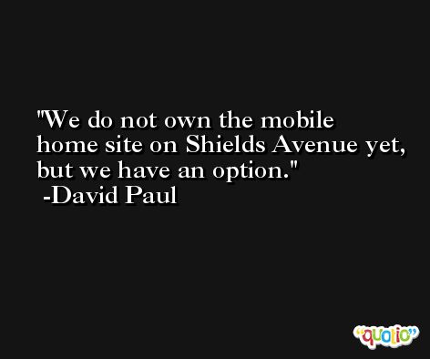 We do not own the mobile home site on Shields Avenue yet, but we have an option. -David Paul