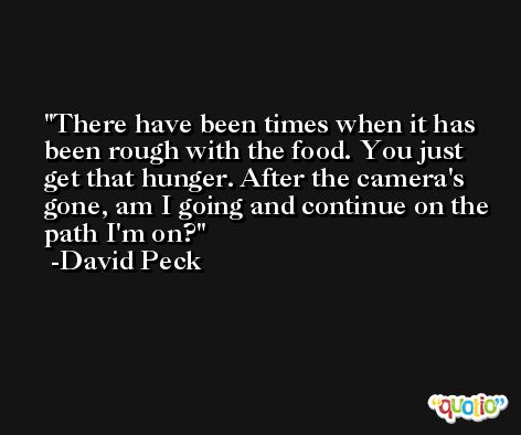 There have been times when it has been rough with the food. You just get that hunger. After the camera's gone, am I going and continue on the path I'm on? -David Peck