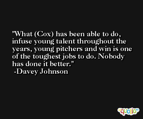What (Cox) has been able to do, infuse young talent throughout the years, young pitchers and win is one of the toughest jobs to do. Nobody has done it better. -Davey Johnson