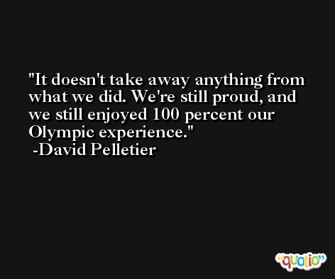 It doesn't take away anything from what we did. We're still proud, and we still enjoyed 100 percent our Olympic experience. -David Pelletier