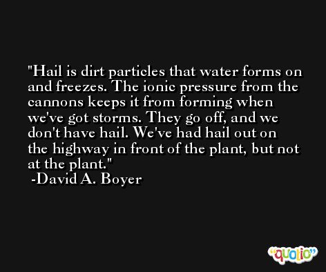 Hail is dirt particles that water forms on and freezes. The ionic pressure from the cannons keeps it from forming when we've got storms. They go off, and we don't have hail. We've had hail out on the highway in front of the plant, but not at the plant. -David A. Boyer