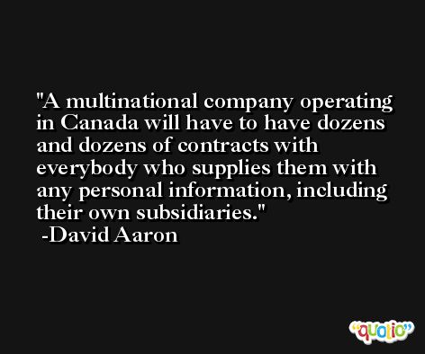 A multinational company operating in Canada will have to have dozens and dozens of contracts with everybody who supplies them with any personal information, including their own subsidiaries. -David Aaron