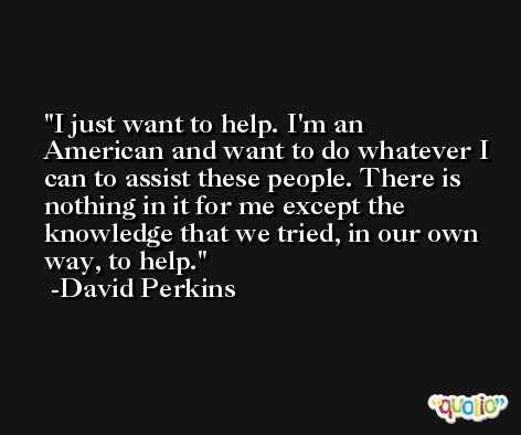 I just want to help. I'm an American and want to do whatever I can to assist these people. There is nothing in it for me except the knowledge that we tried, in our own way, to help. -David Perkins