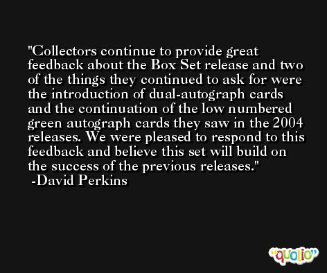 Collectors continue to provide great feedback about the Box Set release and two of the things they continued to ask for were the introduction of dual-autograph cards and the continuation of the low numbered green autograph cards they saw in the 2004 releases. We were pleased to respond to this feedback and believe this set will build on the success of the previous releases. -David Perkins