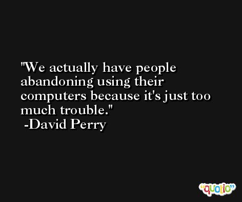 We actually have people abandoning using their computers because it's just too much trouble. -David Perry