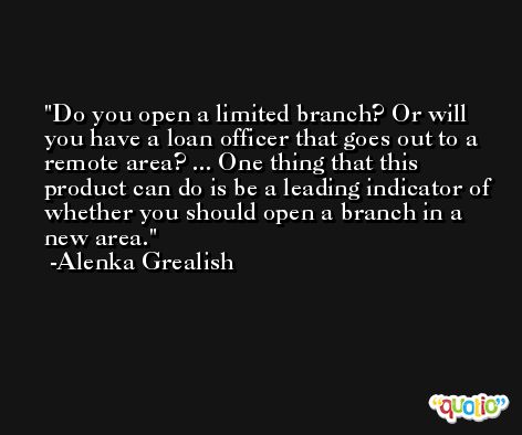 Do you open a limited branch? Or will you have a loan officer that goes out to a remote area? ... One thing that this product can do is be a leading indicator of whether you should open a branch in a new area. -Alenka Grealish