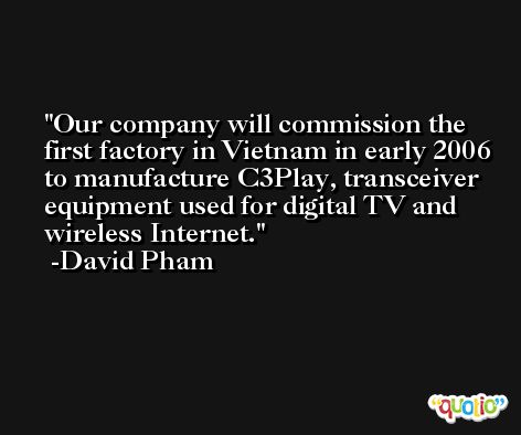Our company will commission the first factory in Vietnam in early 2006 to manufacture C3Play, transceiver equipment used for digital TV and wireless Internet. -David Pham