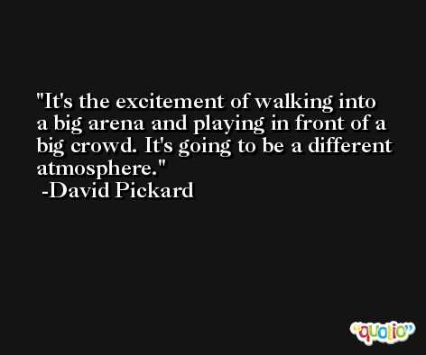 It's the excitement of walking into a big arena and playing in front of a big crowd. It's going to be a different atmosphere. -David Pickard