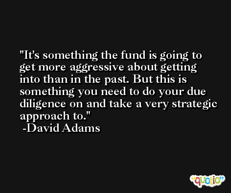 It's something the fund is going to get more aggressive about getting into than in the past. But this is something you need to do your due diligence on and take a very strategic approach to. -David Adams
