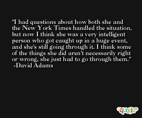 I had questions about how both she and the New York Times handled the situation, but now I think she was a very intelligent person who got caught up in a huge event, and she's still going through it. I think some of the things she did aren't necessarily right or wrong, she just had to go through them. -David Adams