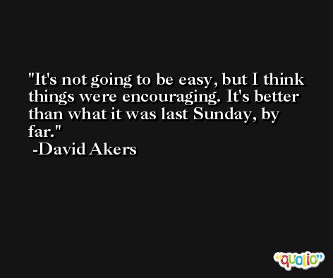 It's not going to be easy, but I think things were encouraging. It's better than what it was last Sunday, by far. -David Akers
