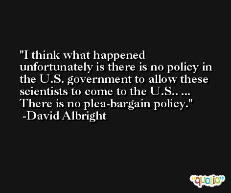 I think what happened unfortunately is there is no policy in the U.S. government to allow these scientists to come to the U.S.. ... There is no plea-bargain policy. -David Albright