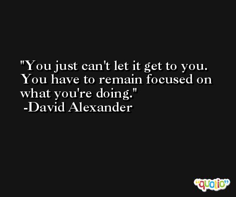 You just can't let it get to you. You have to remain focused on what you're doing. -David Alexander