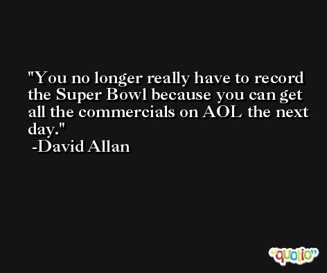 You no longer really have to record the Super Bowl because you can get all the commercials on AOL the next day. -David Allan