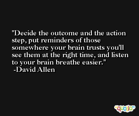 Decide the outcome and the action step, put reminders of those somewhere your brain trusts you'll see them at the right time, and listen to your brain breathe easier. -David Allen