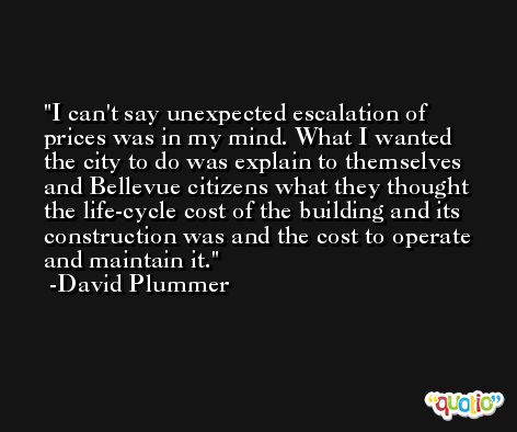 I can't say unexpected escalation of prices was in my mind. What I wanted the city to do was explain to themselves and Bellevue citizens what they thought the life-cycle cost of the building and its construction was and the cost to operate and maintain it. -David Plummer