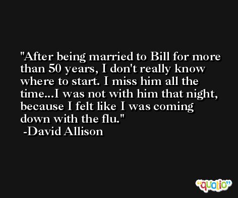 After being married to Bill for more than 50 years, I don't really know where to start. I miss him all the time...I was not with him that night, because I felt like I was coming down with the flu. -David Allison