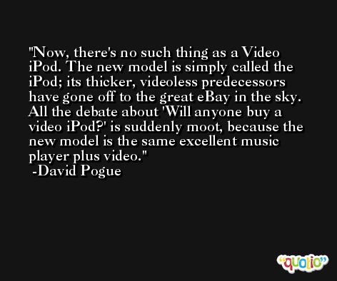 Now, there's no such thing as a Video iPod. The new model is simply called the iPod; its thicker, videoless predecessors have gone off to the great eBay in the sky. All the debate about 'Will anyone buy a video iPod?' is suddenly moot, because the new model is the same excellent music player plus video. -David Pogue