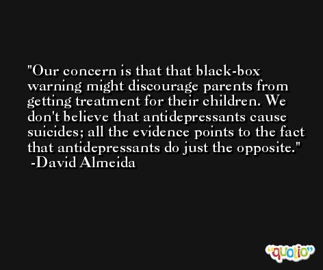 Our concern is that that black-box warning might discourage parents from getting treatment for their children. We don't believe that antidepressants cause suicides; all the evidence points to the fact that antidepressants do just the opposite. -David Almeida