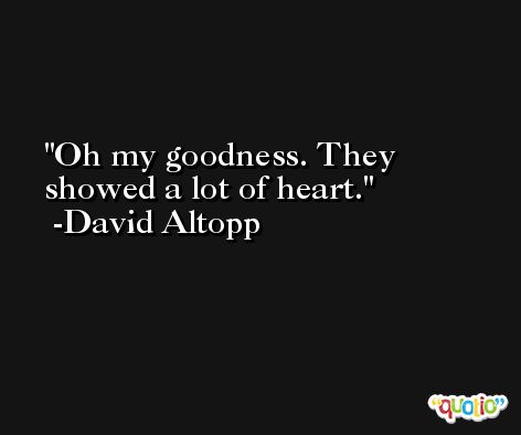 Oh my goodness. They showed a lot of heart. -David Altopp