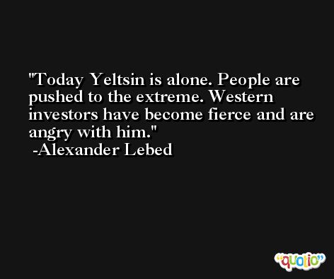 Today Yeltsin is alone. People are pushed to the extreme. Western investors have become fierce and are angry with him. -Alexander Lebed