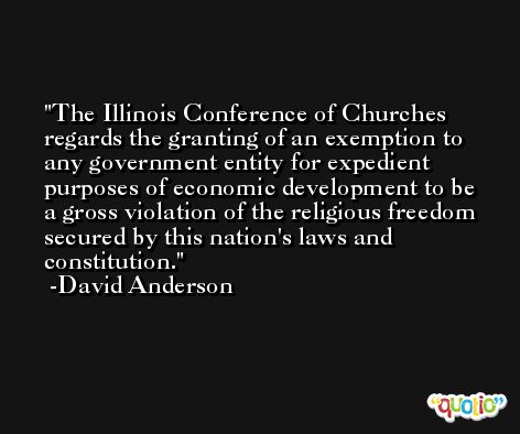 The Illinois Conference of Churches regards the granting of an exemption to any government entity for expedient purposes of economic development to be a gross violation of the religious freedom secured by this nation's laws and constitution. -David Anderson