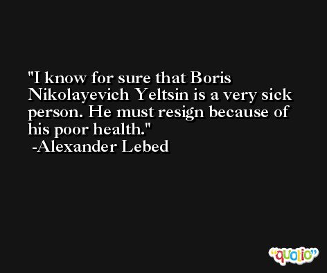 I know for sure that Boris Nikolayevich Yeltsin is a very sick person. He must resign because of his poor health. -Alexander Lebed