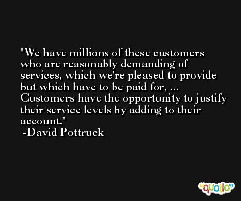 We have millions of these customers who are reasonably demanding of services, which we're pleased to provide but which have to be paid for, ... Customers have the opportunity to justify their service levels by adding to their account. -David Pottruck