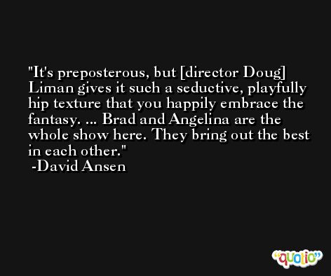 It's preposterous, but [director Doug] Liman gives it such a seductive, playfully hip texture that you happily embrace the fantasy. ... Brad and Angelina are the whole show here. They bring out the best in each other. -David Ansen