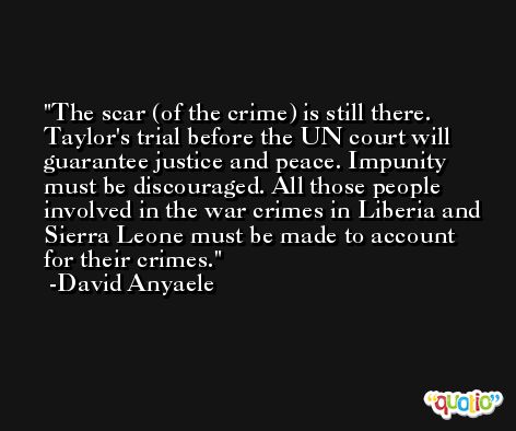 The scar (of the crime) is still there. Taylor's trial before the UN court will guarantee justice and peace. Impunity must be discouraged. All those people involved in the war crimes in Liberia and Sierra Leone must be made to account for their crimes. -David Anyaele
