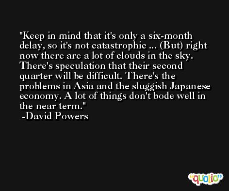 Keep in mind that it's only a six-month delay, so it's not catastrophic ... (But) right now there are a lot of clouds in the sky. There's speculation that their second quarter will be difficult. There's the problems in Asia and the sluggish Japanese economy. A lot of things don't bode well in the near term. -David Powers