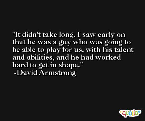 It didn't take long. I saw early on that he was a guy who was going to be able to play for us, with his talent and abilities, and he had worked hard to get in shape. -David Armstrong